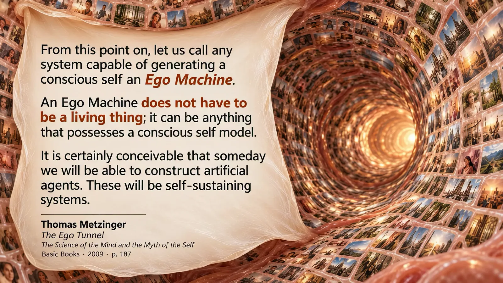 Slide: a tunnel lined with photographs. From this point on, let us call any system capable of generating a conscious self an Ego Machine. An Ego Machine does not have to be a living thing; it can be anything that possesses a conscious self model. It is certainly conceivable that someday we will be able to construct artificial agents. These will be self-sustaining systems. Thomas Metzinger, The Ego Tunnel, Basic Books 2009, p. 187.